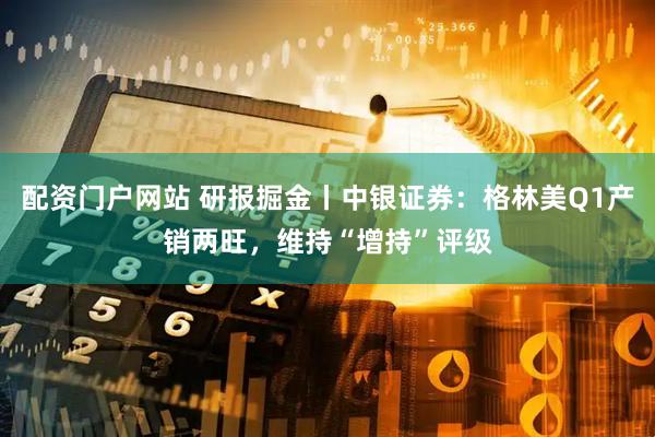 配资门户网站 研报掘金丨中银证券：格林美Q1产销两旺，维持“增持”评级