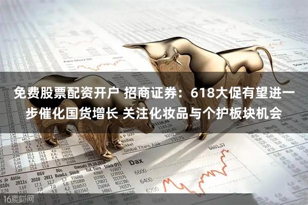 免费股票配资开户 招商证券：618大促有望进一步催化国货增长 关注化妆品与个护板块机会
