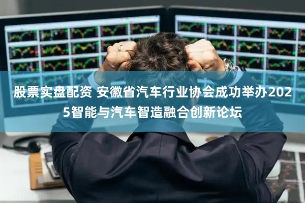 股票实盘配资 安徽省汽车行业协会成功举办2025智能与汽车智造融合创新论坛