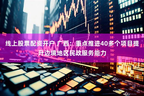 线上股票配资开户 广西：重点推进40多个项目提升边境地区民政服务能力