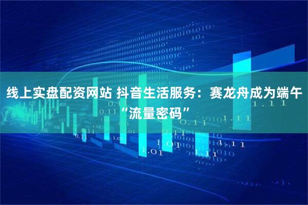 线上实盘配资网站 抖音生活服务：赛龙舟成为端午“流量密码”