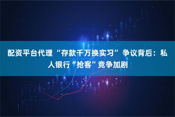 配资平台代理 “存款千万换实习” 争议背后：私人银行“抢客”竞争加剧