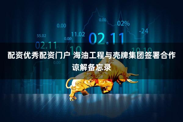 配资优秀配资门户 海油工程与壳牌集团签署合作谅解备忘录