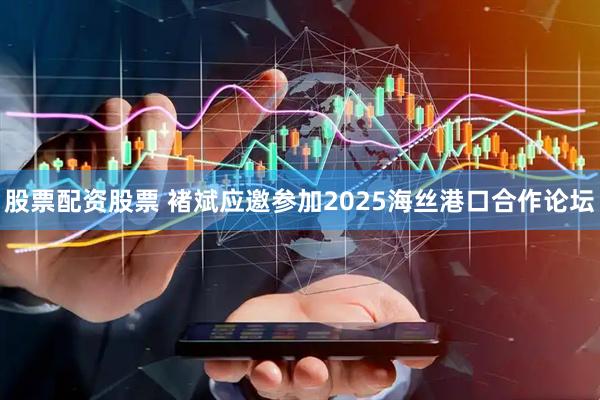 股票配资股票 褚斌应邀参加2025海丝港口合作论坛