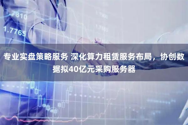 专业实盘策略服务 深化算力租赁服务布局，协创数据拟40亿元采购服务器