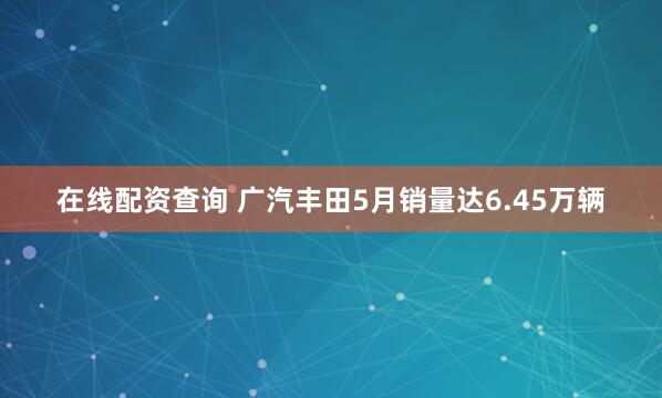 在线配资查询 广汽丰田5月销量达6.45万辆