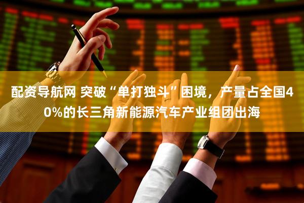 配资导航网 突破“单打独斗”困境，产量占全国40%的长三角新能源汽车产业组团出海