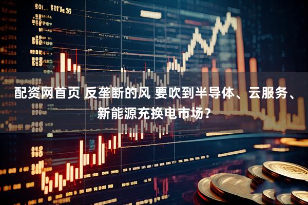 配资网首页 反垄断的风 要吹到半导体、云服务、新能源充换电市场？