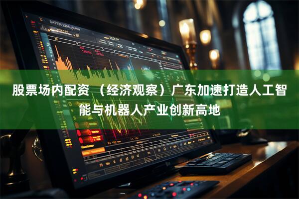 股票场内配资 （经济观察）广东加速打造人工智能与机器人产业创新高地