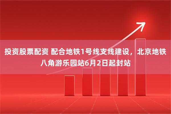 投资股票配资 配合地铁1号线支线建设，北京地铁八角游乐园站6月2日起封站
