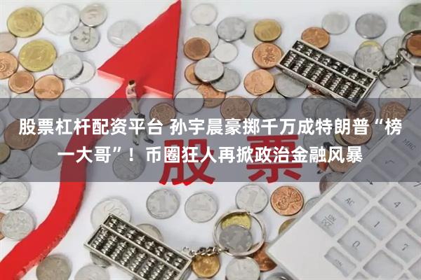 股票杠杆配资平台 孙宇晨豪掷千万成特朗普“榜一大哥”！币圈狂人再掀政治金融风暴