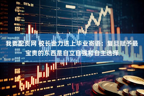 我要配资网 校长金力送上毕业寄语：复旦赋予最宝贵的东西是自立自强和自主选择
