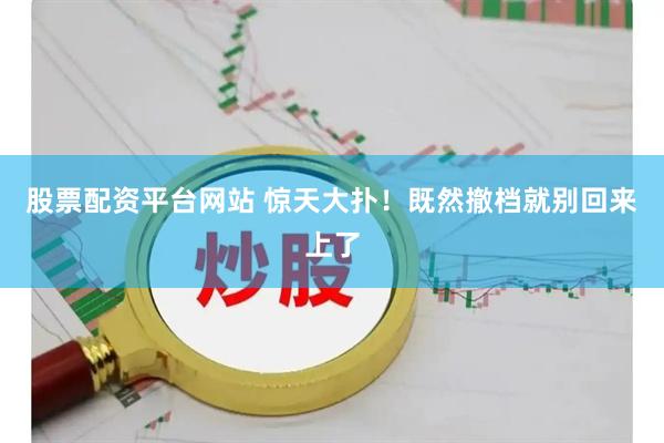股票配资平台网站 惊天大扑！既然撤档就别回来上了