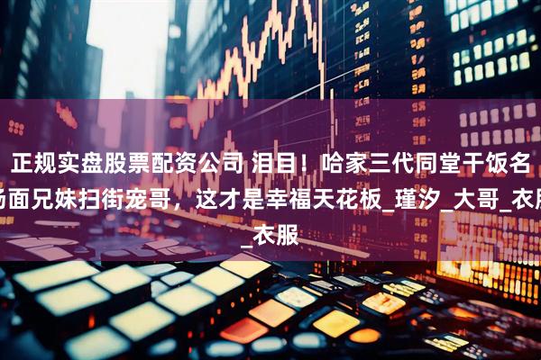 正规实盘股票配资公司 泪目！哈家三代同堂干饭名场面兄妹扫街宠哥，这才是幸福天花板_瑾汐_大哥_衣服