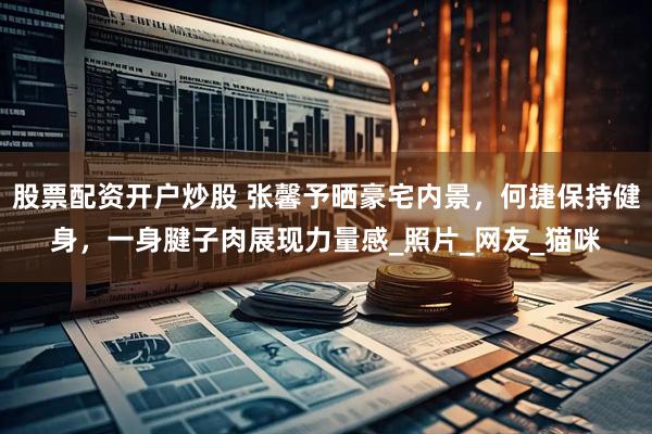 股票配资开户炒股 张馨予晒豪宅内景，何捷保持健身，一身腱子肉展现力量感_照片_网友_猫咪