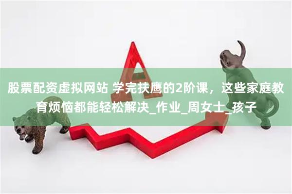 股票配资虚拟网站 学完扶鹰的2阶课，这些家庭教育烦恼都能轻松解决_作业_周女士_孩子