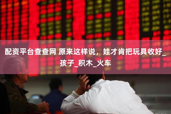 配资平台查查网 原来这样说，娃才肯把玩具收好_孩子_积木_火车