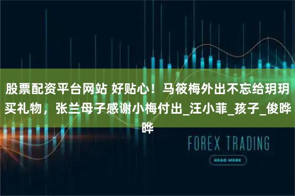 股票配资平台网站 好贴心！马筱梅外出不忘给玥玥买礼物，张兰母子感谢小梅付出_汪小菲_孩子_俊晔