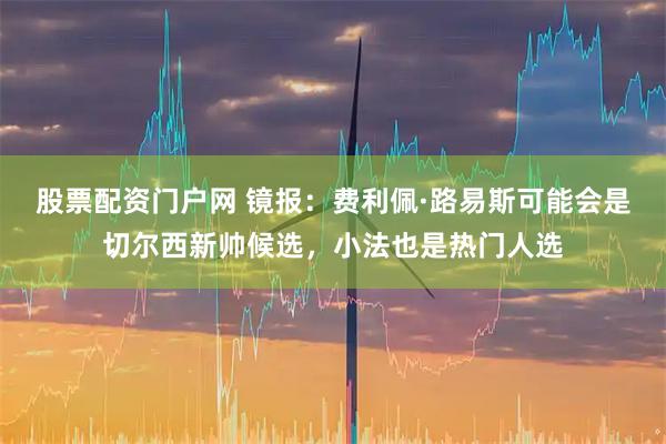 股票配资门户网 镜报：费利佩·路易斯可能会是切尔西新帅候选，小法也是热门人选