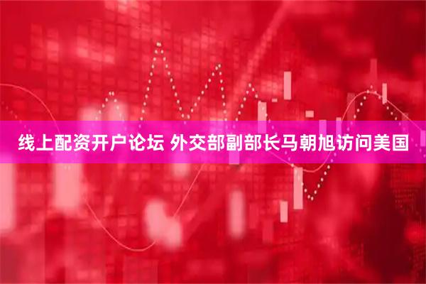 线上配资开户论坛 外交部副部长马朝旭访问美国